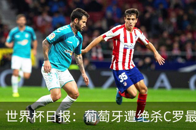 世界杯日报：葡萄牙遭绝杀C罗最后一舞 多国效仿美国上诉红黄牌