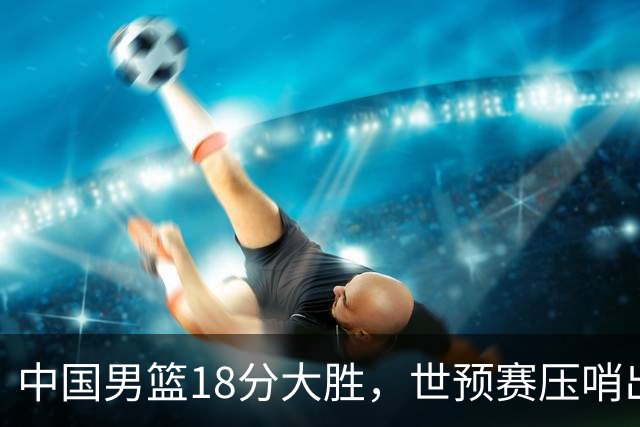 中国男篮18分大胜，世预赛压哨出线！剩一个悬念：日韩与联手做局