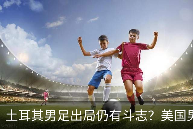 土耳其男足出局仍有斗志？美国男足已锁定小组头名！