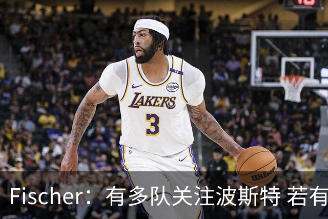 Fischer：有多队关注波斯特 若有球队报价也会影响勇士引援计划